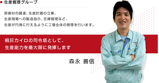 生産管理グループ　原資材の調達、生産計画の立案、生産現場への製造指示、在庫管理など、生産が円滑に行えるように工場全体の管理を行います。桐灰カイロの司令塔として、生産能力を最大限に発揮します　森永 善信