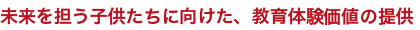 未来を担う子供たちに向けた、教育体験価値の提供